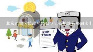 北京西城区民政局婚姻登记处地址在哪周末上班吗？