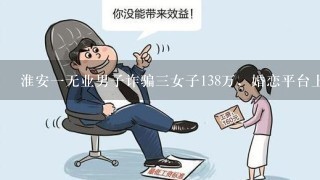 淮安1无业男子诈骗3女子138万，婚恋平台上的交友