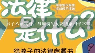 男子不顾反对，与瘫痪的女友结婚相伴28年，1般人能