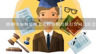 婚姻中如何处理丈夫以婚姻出轨打官司的社会责任?